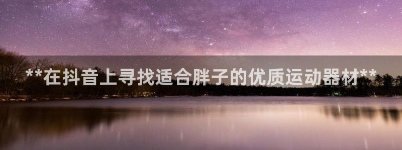 海南意昂体育3发展怎么样：**在抖音上寻找适合胖子的