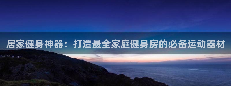 意昂体育3软件：居家健身神器：打造最全家庭健身房的必